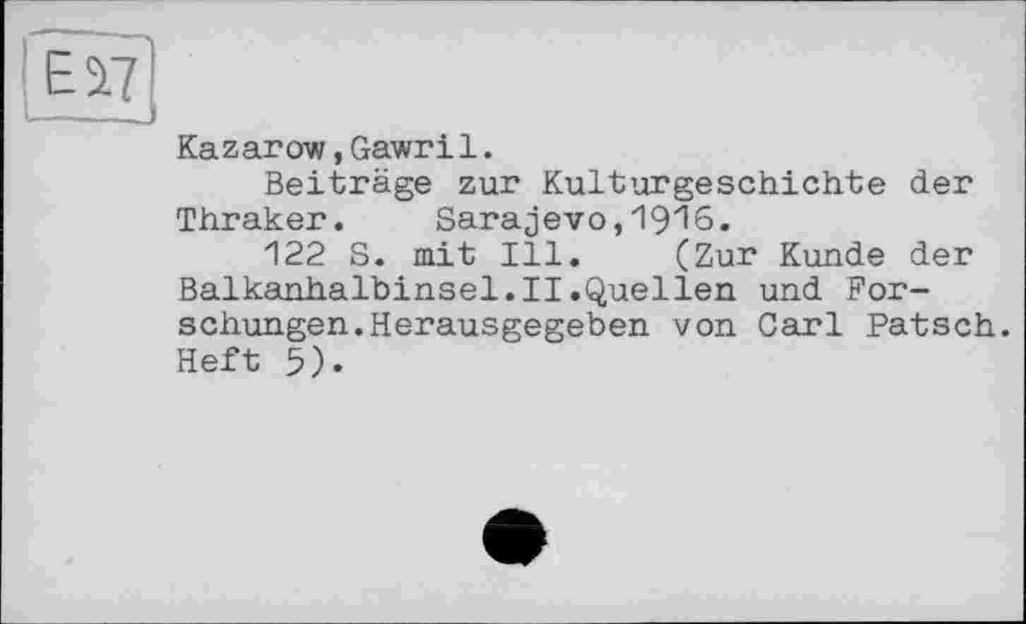 ﻿Ei7 ——_J
Kazarow,Gawril.
Beiträge zur Kulturgeschichte der Thraker. Sarajevo,1916.
122 S. mit Ill. (Zur Kunde der Balkanhalbinsel.II.Quellen und Forschungen. Herausgegeben von Carl Patsch. Heft 5).